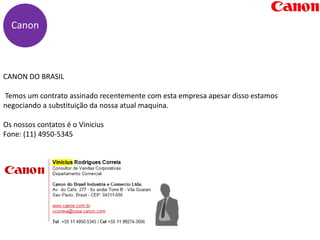 CANON DO BRASIL
Temos um contrato assinado recentemente com esta empresa apesar disso estamos
negociando a substituição da nossa atual maquina.
Os nossos contatos é o Vinicius
Fone: (11) 4950-5345
Canon
 