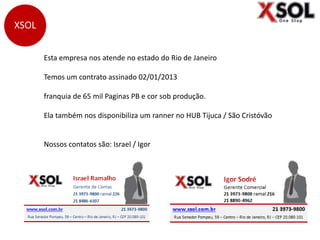 Esta empresa nos atende no estado do Rio de Janeiro
Temos um contrato assinado 02/01/2013
franquia de 65 mil Paginas PB e cor sob produção.
Ela também nos disponibiliza um ranner no HUB Tijuca / São Cristóvão
Nossos contatos são: Israel / Igor
XSOL
 