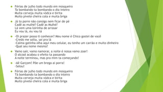  Férias de julho todo mundo em mosqueiro
Ta bombando ta bombando o dia inteiro
Muita cerveja muita vódca e birita
Muito pivete cheira cola e muita briga
 Já to porre não consigo nem ficar de pé
Cadê as mulhé? Cadê as Mulhé?
Lá vem uma loirinha de arrasar
Eu vou lá, eu vou lá
 -Oi prazer posso ti conhecer? Meu nome é Chico gostei de você
-Credo me solta, sai pra lá
-Calma gatinha olha aqui meu celular, eu tenho um carrão e muito dinheiro
-Qual seu nome mesmo?
 Vamo sair, vamo namorar, a noite é nossa vamo zoar!
O alcool acabou o efeito ta passando
A noite terminou, mas pra mim ta começando!
 -Aê Garçom! Põe um brega ai porra!
-Selou!
 Férias de julho todo mundo em mosqueiro
Tá bombando ta bombando o dia inteiro
Muita cerveja muita vódca e birita
Muito pivete cheira cola e muita briga
 