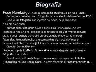 Biografia 
Feco Hamburger nasceu e trabalha atualmente em São Paulo. 
Começou a trabalhar com fotografia em um simples laboratório em P&B. 
Hoje, é um fotógrafo consagrado na moda, na publicidade 
e no meio artístico. 
Apesar de ter estudado física e lingüística, especializou-se em 
Impressão fine-art e foi assistente de fotografia de Bob Wolfenson, por 
Quatro anos. Depois abriu seu próprio estúdio e não parou mais de 
fotografar: fotografia editorial e campanhas de moda nacional e 
internacional. Seu trabalho já foi estampado em capas de revistas, como: 
Cláudia, Daslu, Elle, etc. 
Recebeu o prêmio Abriu de Jornalismo, na categoria melhor ensaio 
fotográfico de moda. 
Feco também dá workshops e cursos, além de expor seu trabalho 
(Pinacoteca de São Paulo, Museu de arte Moderna e Paço Imperial no RJ). 
 