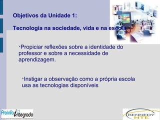Objetivos da Unidade 1: 
Tecnologia na sociedade, vida e na escola 
Propiciar reflexões sobre a identidade do 
professor e sobre a necessidade de 
aprendizagem. 
Instigar a observação como a própria escola 
usa as tecnologias disponíveis 
 