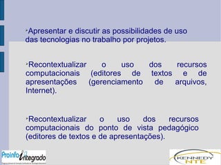 Apresentar e discutir as possibilidades de uso 
das tecnologias no trabalho por projetos. 
Recontextualizar o uso dos recursos 
computacionais (editores de textos e de 
apresentações (gerenciamento de arquivos, 
Internet). 
Recontextualizar o uso dos recursos 
computacionais do ponto de vista pedagógico 
(editores de textos e de apresentações). 
 