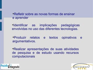 Refletir sobre as novas formas de ensinar 
e aprender 
Identificar as implicações pedagógicas 
envolvidas no uso das diferentes tecnologias. 
Produzir relatos e textos opinativos e 
argumentativos. 
Realizar apresentações de suas atividades 
de pesquisa e de estudo usando recursos 
computacionais 
 