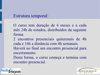 Estrutura temporal: 
O curso tem duração de 4 meses e a cada 
mês 24h de estudos, distribuídos da seguinte 
forma: 
2 encontros presenciais quinzenais de 4h 
cada e 16h a distância com 4h semanais. 
Haverá no final um encontro presencial para 
encerramento. 
Desta forma, o curso começa e termina com 
encontro presencial. 
 