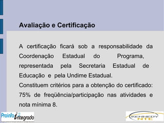 Avaliação e Certificação 
A certificação ficará sob a responsabilidade da 
Coordenação Estadual do Programa, 
representada pela Secretaria Estadual de 
Educação e pela Undime Estadual. 
Constituem critérios para a obtenção do certificado: 
75% de freqüência/participação nas atividades e 
nota mínima 8. 
