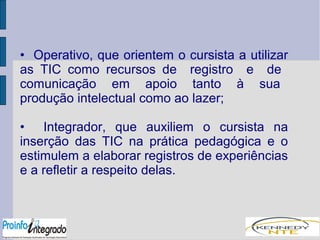 • Operativo, que orientem o cursista a utilizar 
as TIC como recursos de registro e de 
comunicação em apoio tanto à sua 
produção intelectual como ao lazer; 
• Integrador, que auxiliem o cursista na 
inserção das TIC na prática pedagógica e o 
estimulem a elaborar registros de experiências 
e a refletir a respeito delas. 
 