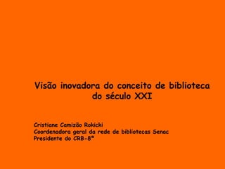 Visão inovadora do conceito de biblioteca 
do século XXI 
Cristiane Camizão Rokicki 
Coordenadora geral da rede de bibliotecas Senac 
Presidente do CRB-8ª 
 