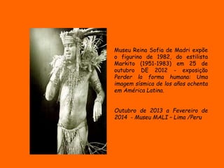 Museu Reina Sofia de Madri expõe 
o figurino de 1982, do estilista 
Markito (1951-1983) em 25 de 
outubro DE 2012 - exposição 
Perder la forma humana: Uma 
imagem sísmica de los años ochenta 
em América Latina. 
Outubro de 2013 a Fevereiro de 
2014 - Museu MALI – Lima /Peru 
 