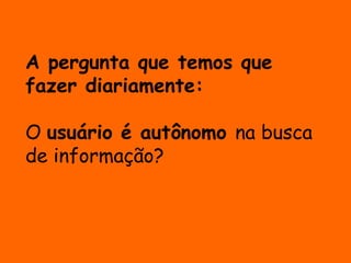 A pergunta que temos que 
fazer diariamente: 
O usuário é autônomo na busca 
de informação? 
 