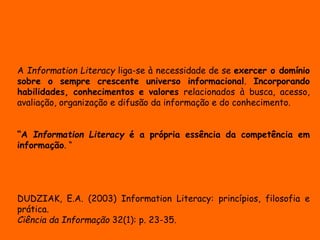 A Information Literacy liga-se à necessidade de se exercer o domínio 
sobre o sempre crescente universo informacional. Incorporando 
habilidades, conhecimentos e valores relacionados à busca, acesso, 
avaliação, organização e difusão da informação e do conhecimento. 
“A Information Literacy é a própria essência da competência em 
informação. “ 
DUDZIAK, E.A. (2003) Information Literacy: princípios, filosofia e 
prática. 
Ciência da Informação 32(1): p. 23-35. 
 