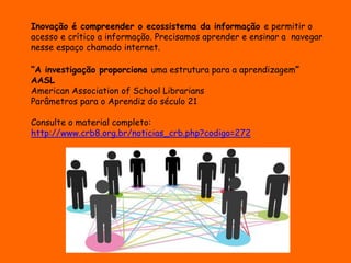 Inovação é compreender o ecossistema da informação e permitir o 
acesso e crítico a informação. Precisamos aprender e ensinar a navegar 
nesse espaço chamado internet. 
“A investigação proporciona uma estrutura para a aprendizagem” 
AASL 
American Association of School Librarians 
Parâmetros para o Aprendiz do século 21 
Consulte o material completo: 
http://www.crb8.org.br/noticias_crb.php?codigo=272 
 