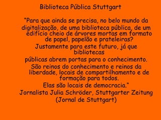 Biblioteca Pública Stuttgart 
“Para que ainda se precisa, no belo mundo da 
digitalização, de uma biblioteca pública, de um 
edifício cheio de árvores mortas em formato 
de papel, papelão e prateleiras? 
Justamente para este futuro, já que 
bibliotecas 
públicas abrem portas para o conhecimento. 
São reinos do conhecimento e reinos da 
liberdade, locais de compartilhamento e de 
formação para todos. 
Elas são locais de democracia.“ 
Jornalista Julia Schröder, Stuttgarter Zeitung 
(Jornal de Stuttgart) 
 