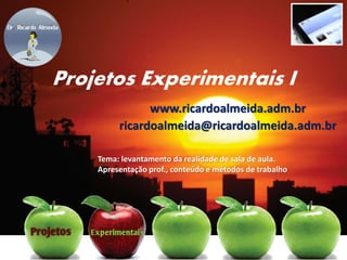 Projetos Experimentais I
www.ricardoalmeida.adm.br
ricardoalmeida@ricardoalmeida.adm.br
Tema: levantamento da realidade de sala de aula.
Apresentação prof., conteúdo e métodos de trabalho
 