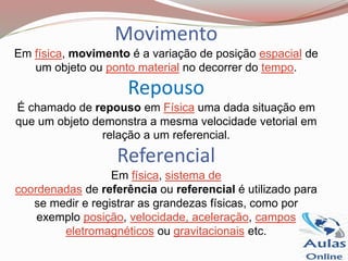 Movimento
Em física, movimento é a variação de posição espacial de
um objeto ou ponto material no decorrer do tempo.
Repouso
É chamado de repouso em Física uma dada situação em
que um objeto demonstra a mesma velocidade vetorial em
relação a um referencial.
Referencial
Em física, sistema de
coordenadas de referência ou referencial é utilizado para
se medir e registrar as grandezas físicas, como por
exemplo posição, velocidade, aceleração, campos
eletromagnéticos ou gravitacionais etc.
 