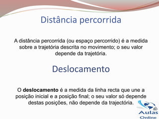 Distância percorrida
A distância percorrida (ou espaço percorrido) é a medida
sobre a trajetória descrita no movimento; o seu valor
depende da trajetória.
Deslocamento
O deslocamento é a medida da linha recta que une a
posição inicial e a posição final; o seu valor só depende
destas posições, não depende da trajectória.
 