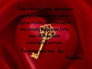 Esta é minha forma espontânea
e simples para desejar a você.
Que ao receber essa mensagem
seu coração pulse mais forte,
seus olhos brilhem
e seus lábios sorriam.
Parabéns pelo seu dia.
Parabéns
 