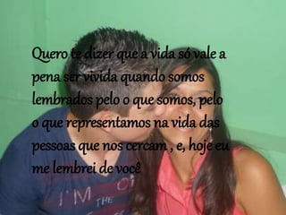 Quero te dizer que a vida só vale a
pena ser vivida quando somos
lembrados pelo o que somos, pelo
o que representamos na vida das
pessoas que nos cercam , e, hoje eu
me lembrei de você
 
