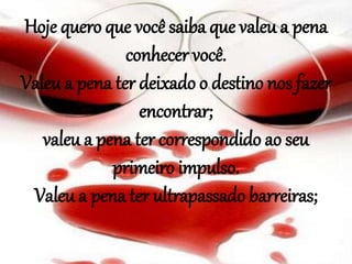 Hoje quero que você saiba que valeu a pena
conhecer você.
Valeu a pena ter deixado o destino nos fazer
encontrar;
valeu a pena ter correspondido ao seu
primeiro impulso.
Valeu a pena ter ultrapassado barreiras;
 