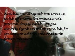 Ao teu lado, aprendi e aprendo tantas coisas... ao
teu lado me sinto completa, realizada, amada,
paparicada, desejada, cuidada, protegida,
abençoada. Quando você não está ao meu lado, fico
sem chão...pois você é meu porto seguro, minha
fortaleza, meu alicerce
 