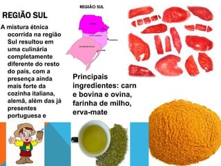 REGIÃO SUL
A mistura étnica
ocorrida na região
Sul resultou em
uma culinária
completamente
diferente do resto
do país, com a
presença ainda
mais forte da
cozinha italiana,
alemã, além das já
presentes
portuguesa e
espanhola.
Principais
ingredientes: carn
e bovina e ovina,
farinha de milho,
erva-mate
 