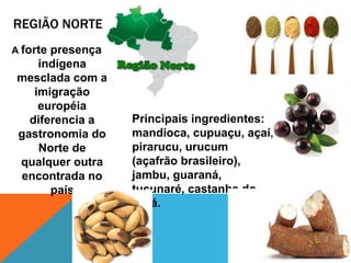 REGIÃO NORTE
A forte presença
indígena
mesclada com a
imigração
européia
diferencia a
gastronomia do
Norte de
qualquer outra
encontrada no
país
Principais ingredientes:
mandioca, cupuaçu, açaí,
pirarucu, urucum
(açafrão brasileiro),
jambu, guaraná,
tucunaré, castanha do
Pará.
 