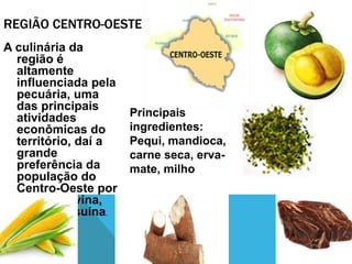 REGIÃO CENTRO-OESTE
A culinária da
região é
altamente
influenciada pela
pecuária, uma
das principais
atividades
econômicas do
território, daí a
grande
preferência da
população do
Centro-Oeste por
carnes bovina,
caprina e suína.
Principais
ingredientes:
Pequi, mandioca,
carne seca, erva-
mate, milho
 