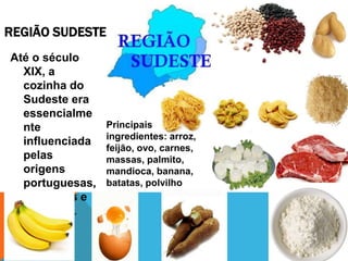 REGIÃO SUDESTE
Até o século
XIX, a
cozinha do
Sudeste era
essencialme
nte
influenciada
pelas
origens
portuguesas,
indígenas e
africanas.
Principais
ingredientes: arroz,
feijão, ovo, carnes,
massas, palmito,
mandioca, banana,
batatas, polvilho
 