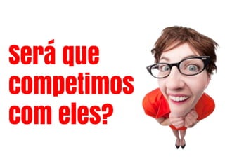 Será que
competimos
com eles?
 
