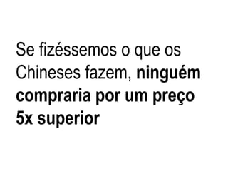 Se fizéssemos o que os
Chineses fazem, ninguém
compraria por um preço
5x superior
 