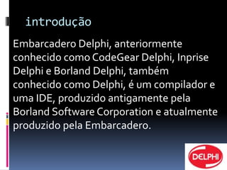 introdução 
Embarcadero Delphi, anteriormente 
conhecido como CodeGear Delphi, Inprise 
Delphi e Borland Delphi, também 
conhecido como Delphi, é um compilador e 
uma IDE, produzido antigamente pela 
Borland Software Corporation e atualmente 
produzido pela Embarcadero. 
 