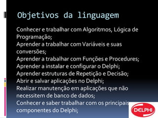 Objetivos da linguagem 
Conhecer e trabalhar com Algoritmos, Lógica de 
Programação; 
Aprender a trabalhar com Variáveis e suas 
conversões; 
Aprender a trabalhar com Funções e Procedures; 
Aprender a instalar e configurar o Delphi; 
Aprender estruturas de Repetição e Decisão; 
Abrir e salvar aplicações no Delphi; 
Realizar manutenção em aplicações que não 
necessitem de banco de dados; 
Conhecer e saber trabalhar com os principais 
componentes do Delphi; 
 