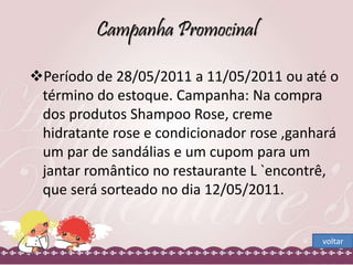 Campanha Promocinal 
Período de 28/05/2011 a 11/05/2011 ou até o 
término do estoque. Campanha: Na compra 
dos produtos Shampoo Rose, creme 
hidratante rose e condicionador rose ,ganhará 
um par de sandálias e um cupom para um 
jantar romântico no restaurante L `encontrê, 
que será sorteado no dia 12/05/2011. 
voltar 
 