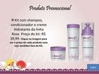 Produto Promocional 
Kit com shampoo, 
condicionador e creme 
Hidratante da linha 
Rose. Preço do kit: R$ 
39,99. Clique na imagem para 
ver o preço de cada produto caso 
seja vendidos fora do Kit. 
voltar 
 