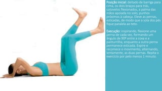 Posição inicial: deitado de barriga para 
cima, os dois braços para trás, 
cotovelos flexionados, a palma das 
mãos apoiada no solo, punhos 
próximos à cabeça. Eleve as pernas, 
esticadas, de modo que a sola dos pés 
fique paralela ao teto. 
Execução: inspirando, flexione uma 
perna de cada vez, formando um 
ângulo de 90º entre a coxa e a 
panturrilha, enquanto a outra perna 
permanece esticada. Expire e 
recomece o movimento, alternando, 
lentamente, as duas pernas. Repita o 
exercício por pelo menos 1 minuto. 
 