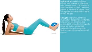 Posição inicial: apoiado sobre os 
glúteos e os antebraços, afastados 
mais ou menos uns 3 cm do tronco, 
palma das mãos no solo. Flexioneos 
joelhos e, retirando os pés do chão. 
Em seguida, encaixe a bola na parte 
interna dos pés. 
Execução: inspirando, contraia a 
musculatura das pernas, apertando a 
bola com os pés e mantendo a 
posição por 5 segundos. Em seguida, 
relaxe por outros 5 segundos, 
expirando. Comece novamente. 
Repita o exercício por pelo menos 1 
minuto. 
 
