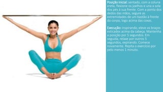 Posição inicial: sentado, com a coluna 
ereta, flexione os joelhos e una a sola 
dos pés à sua frente. Com a ponta dos 
dedos das mãos, segure as 
extremidades de um bastão à frente 
do corpo, logo acima das coxas. 
Execução: inspirando, eleve os braços 
esticados acima da cabeça. Mantenha 
a posição por 5 segundos. Em 
seguida, relaxe por outros 5 
segundos, expirando. Comece 
novamente. Repita o exercício por 
pelo menos 1 minuto. 
 