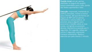 Posição inicial: em pé, pernas 
afastadas na largura do quadril, 
braços estendidos para o alto, ponta 
dos dedos apontando o teto. 
Execução: inspirando, mantendo os 
joelhos esticados, incline o tronco 
para a frente, até que ele forme um 
ângulo de 90º com as pernas. 
Mantenha a coluna ereta e, se 
possível, peça a alguém para 
posicionar o bastão sobre as suas 
costas, corrigindo os possíveis 
desvios. Mantenha a posição por 5 
segundos. Em seguida, relaxe por 
outros 5 segundos, expirando. 
Comece novamente. Repita o 
exercício por pelo menos 1 minuto. 
 