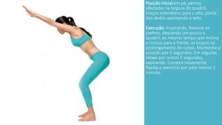 Posição inicial:em pé, pernas 
afastadas na largura do quadril, 
braços estendidos para o alto, ponta 
dos dedos apontando o teto. 
Execução: inspirando, flexione os 
joelhos, descendo um pouco o 
quadril, ao mesmo tempo que inclina 
o tronco para a frente, os braços no 
prolongamento do corpo. Mantenha a 
posição por 5 segundos. Em seguida, 
relaxe por outros 5 segundos, 
expirando. Comece novamente. 
Repita o exercício por pelo menos 1 
minuto. 
 