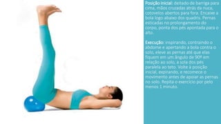 Posição inicial: deitado de barriga para 
cima, mãos cruzadas atrás da nuca, 
cotovelos abertos para fora. Encaixe a 
bola logo abaixo dos quadris. Pernas 
esticadas no prolongamento do 
corpo, ponta dos pés apontada para o 
alto. 
Execução: inspirando, contraindo o 
abdome e apertando a bola contra o 
solo, eleve as pernas até que elas 
fiquem em um ângulo de 90º em 
relação ao solo, a sola dos pés 
paralela ao teto. Volte à posição 
inicial, expirando, e recomece o 
movimento antes de apoiar as pernas 
no solo. Repita o exercício por pelo 
menos 1 minuto. 
 