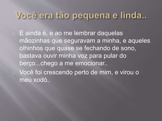 E ainda é, e ao me lembrar daquelas 
mãozinhas que seguravam a minha, e aqueles 
olhinhos que quase se fechando de sono, 
bastava ouvir minha voz para pular do 
berço...chego a me emocionar.. 
Você foi crescendo perto de mim, e virou o 
meu xodó.. 
 