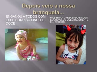 ENGANOU A TODOS COM 
ESSE SORRISO LINDO E 
DOCE 
MAS TB FOI CRESCENDO E LOGO 
ELA REVELOU QUEM REALMENTE 
É... RSRSRS 
 