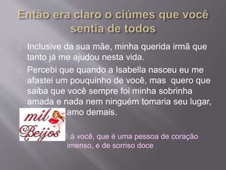 Inclusive da sua mãe, minha querida irmã que 
tanto já me ajudou nesta vida. 
Percebi que quando a Isabella nasceu eu me 
afastei um pouquinho de você, mas quero que 
saiba que você sempre foi minha sobrinha 
amada e nada nem ninguém tomaria seu lugar, 
porque te amo demais. 
à você, que é uma pessoa de coração 
imenso, e de sorriso doce . 
 
