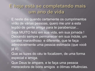 E neste dia quando certamente os cumprimentos 
virão de várias pessoas, quero me unir a esta 
legião de gente amiga para te parabenizar... 
Seja MUITO feliz em sua vida, em sua jornada ! 
Deixando sempre permanecer em sua índole, um 
caráter maravilhoso e diferente, que te faça 
admiravelmente uma pessoa estimada (que você 
já é). 
Que as luzes do céu te focalizem, de uma forma 
especial e amiga. 
Que Deus te ampare, e te faça uma pessoa 
merecedora de bons amigos e ótimas influências. 
 