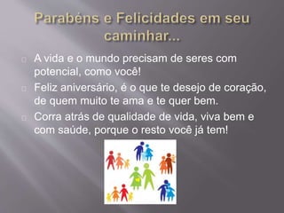 A vida e o mundo precisam de seres com 
potencial, como você! 
Feliz aniversário, é o que te desejo de coração, 
de quem muito te ama e te quer bem. 
Corra atrás de qualidade de vida, viva bem e 
com saúde, porque o resto você já tem! 
 