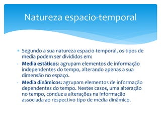 Natureza espacio-temporal 
 Segundo a sua natureza espacio-temporal, os tipos de 
media podem ser divididos em: 
- Media estáticos: agrupam elementos de informação 
independentes do tempo, alterando apenas a sua 
dimensão no espaço. 
- Media dinâmicos: agrupam elementos de informação 
dependentes do tempo. Nestes casos, uma alteração 
no tempo, conduz a alterações na informação 
associada ao respectivo tipo de media dinâmico. 
 