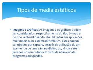 Tipos de media estáticos 
 Imagens e Gráficos: As imagens e os gráficos podem 
ser considerados, respectivamente do tipo bitmap e 
do tipo vectorial quando são utilizados em aplicações 
multimédia num sistema informático. Estes podem 
ser obtidos por captura, através da utilização de um 
scanner ou de uma câmara digital, ou, ainda, serem 
gerados no computador através da utilização de 
programas adequados. 
 