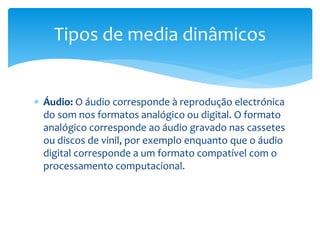 Tipos de media dinâmicos 
 Áudio: O áudio corresponde à reprodução electrónica 
do som nos formatos analógico ou digital. O formato 
analógico corresponde ao áudio gravado nas cassetes 
ou discos de vinil, por exemplo enquanto que o áudio 
digital corresponde a um formato compatível com o 
processamento computacional. 
 