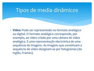 Tipos de media dinâmicos 
 Vídeo: Pode ser representado no formato analógico 
ou digital. O formato analógico corresponde, por 
exemplo, ao vídeo criado por uma câmara de vídeo 
analógica. É uma representação electrónica de uma 
sequência de imagens. As imagens que constituem a 
sequência de vídeo designam-se por fotogramas (do 
inglês, Frames). 
 