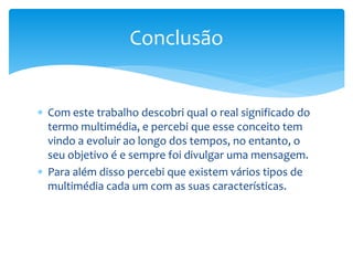 Conclusão 
 Com este trabalho descobri qual o real significado do 
termo multimédia, e percebi que esse conceito tem 
vindo a evoluir ao longo dos tempos, no entanto, o 
seu objetivo é e sempre foi divulgar uma mensagem. 
 Para além disso percebi que existem vários tipos de 
multimédia cada um com as suas características. 
