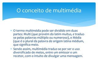 O conceito de multimédia 
 O termo multimédia pode ser dividido em duas 
partes: Multi (que provém do latim multus, e traduz-se 
pelas palavras múltiplo ou numeroso), e Média 
(que é o plural da palavra de origem latina médium, 
que significa meio. 
 Sendo assim, multimédia traduz-se por ser o uso 
diversificado de meios, entre um emissor e um 
recetor, com o intuito de divulgar uma mensagem. 
 